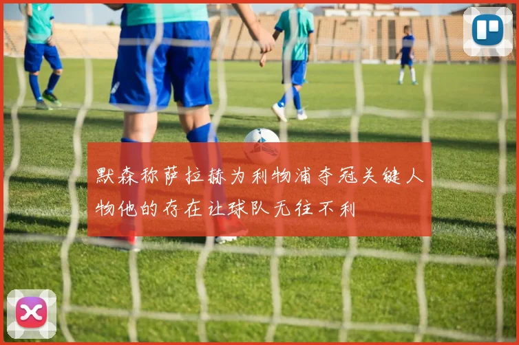 默森称萨拉赫为利物浦夺冠关键人物他的存在让球队无往不利