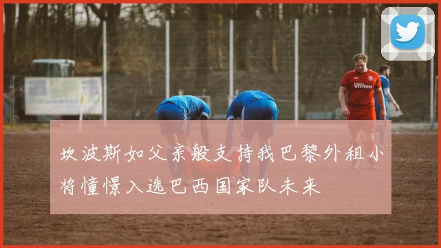 坎波斯如父亲般支持我巴黎外租小将憧憬入选巴西国家队未来