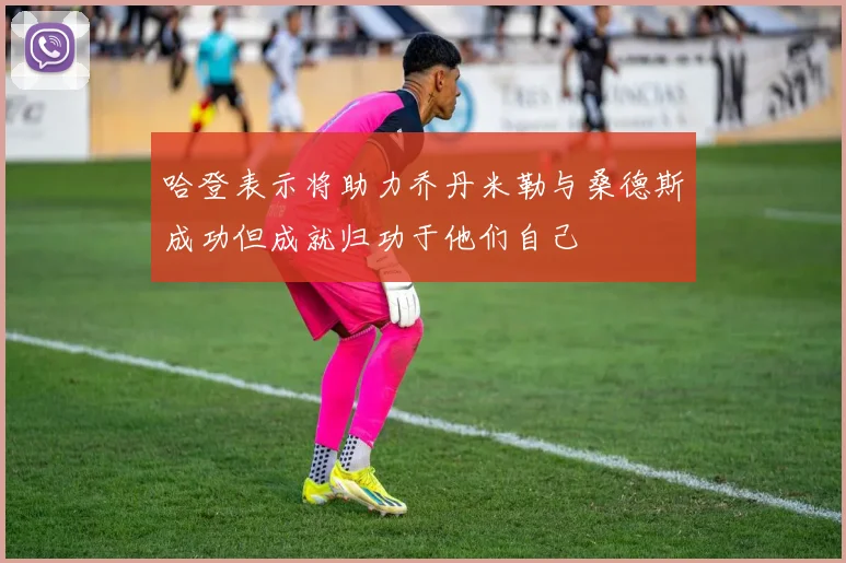 哈登表示将助力乔丹米勒与桑德斯成功但成就归功于他们自己