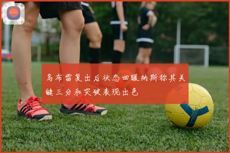 乌布雷复出后状态回暖纳斯称其关键三分和突破表现出色