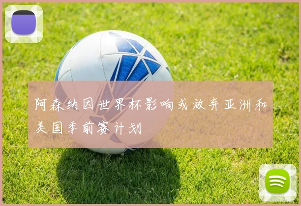 阿森纳因世界杯影响或放弃亚洲和美国季前赛计划