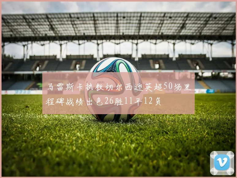 马雷斯卡执教切尔西迎英超50场里程碑战绩出色26胜11平12负