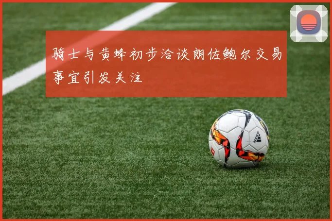 骑士与黄蜂初步洽谈朗佐鲍尔交易事宜引发关注