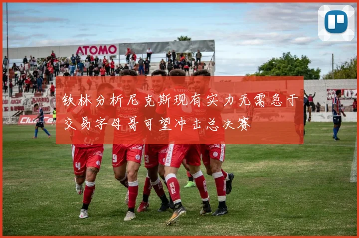 铁林分析尼克斯现有实力无需急于交易字母哥可望冲击总决赛