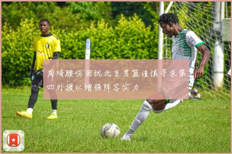 周琦腰伤困扰北京男篮谨慎寻求第四外援以增强阵容实力