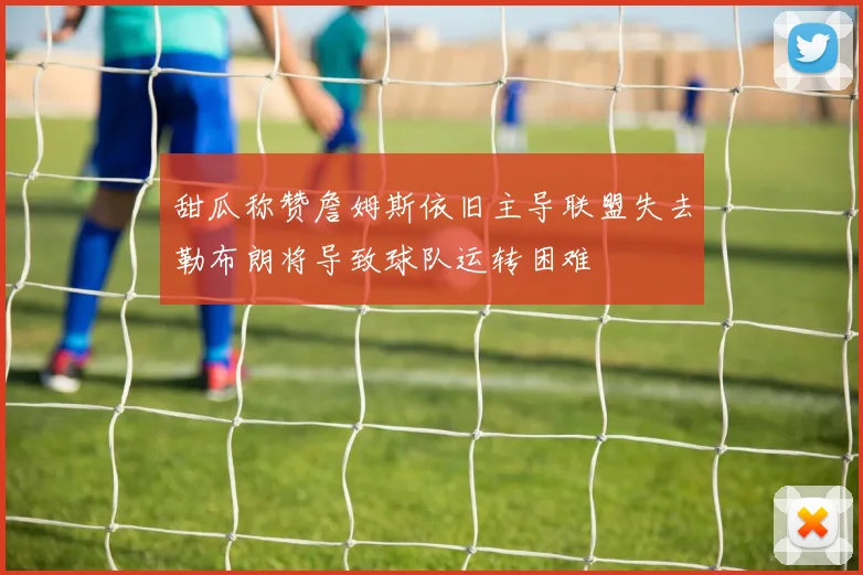 甜瓜称赞詹姆斯依旧主导联盟失去勒布朗将导致球队运转困难