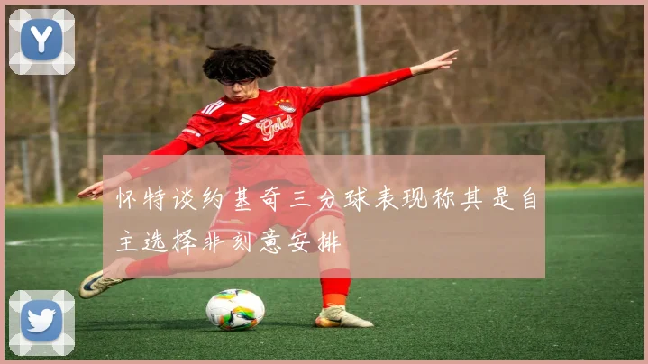 怀特谈约基奇三分球表现称其是自主选择非刻意安排