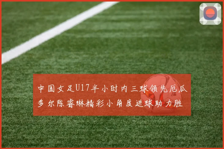 中国女足U17半小时内三球领先厄瓜多尔陈睿琳精彩小角度进球助力胜利