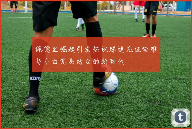 佩德里崛起引发热议球迷见证哈维与小白完美结合的新时代