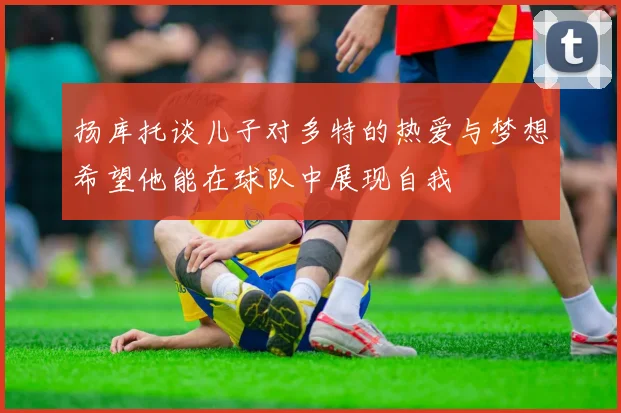 扬库托谈儿子对多特的热爱与梦想希望他能在球队中展现自我