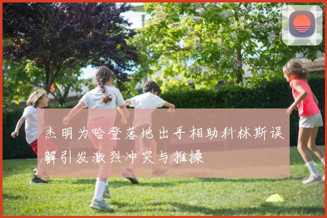 杰明为哈登落地出手相助科林斯误解引发激烈冲突与推搡