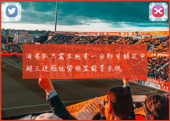 海港队只需末轮拿一分即可锁定中超三连冠优势明显前景乐观