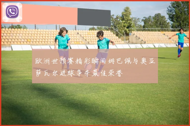 欧洲世预赛精彩瞬间姆巴佩与奥亚萨瓦尔进球争夺最佳荣誉