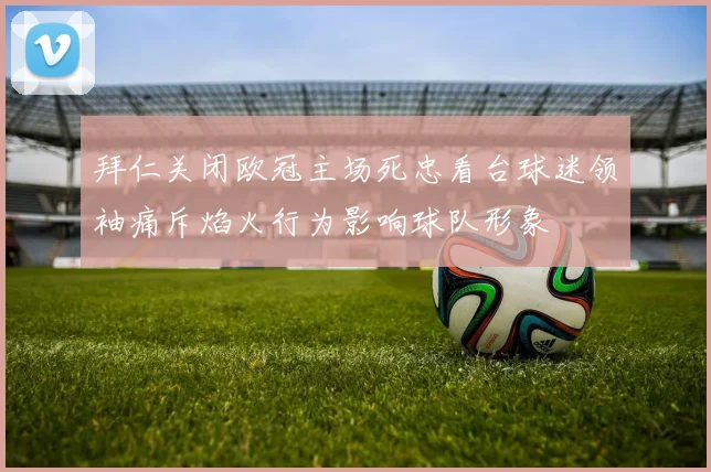 拜仁关闭欧冠主场死忠看台球迷领袖痛斥焰火行为影响球队形象