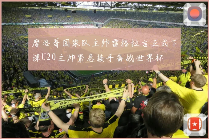 摩洛哥国家队主帅雷格拉吉正式下课U20主帅紧急接手备战世界杯