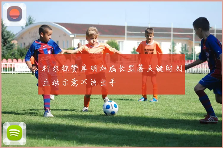 科尔称赞库明加成长显著关键时刻主动示意不该出手