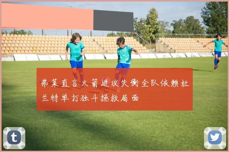 弗莱直言火箭进攻失衡全队依赖杜兰特单打独斗拯救局面