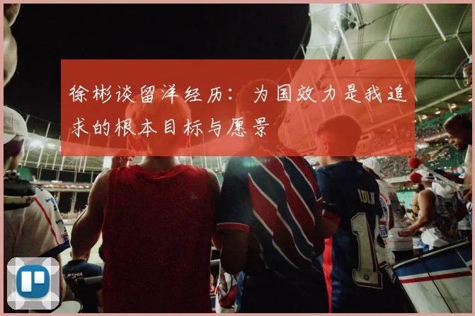 徐彬谈留洋经历：为国效力是我追求的根本目标与愿景