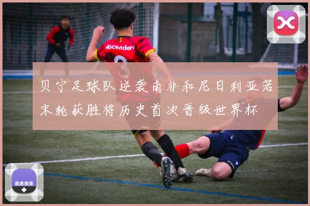 贝宁足球队逆袭南非和尼日利亚若末轮获胜将历史首次晋级世界杯