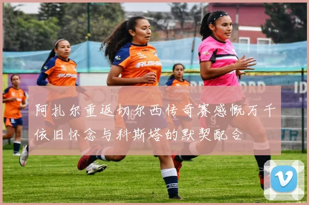 阿扎尔重返切尔西传奇赛感慨万千依旧怀念与科斯塔的默契配合